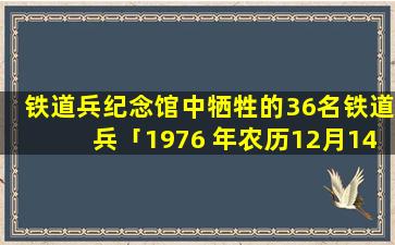 铁道兵纪念馆中牺牲的36名铁道兵「1976 年农历12月14是什么星座」